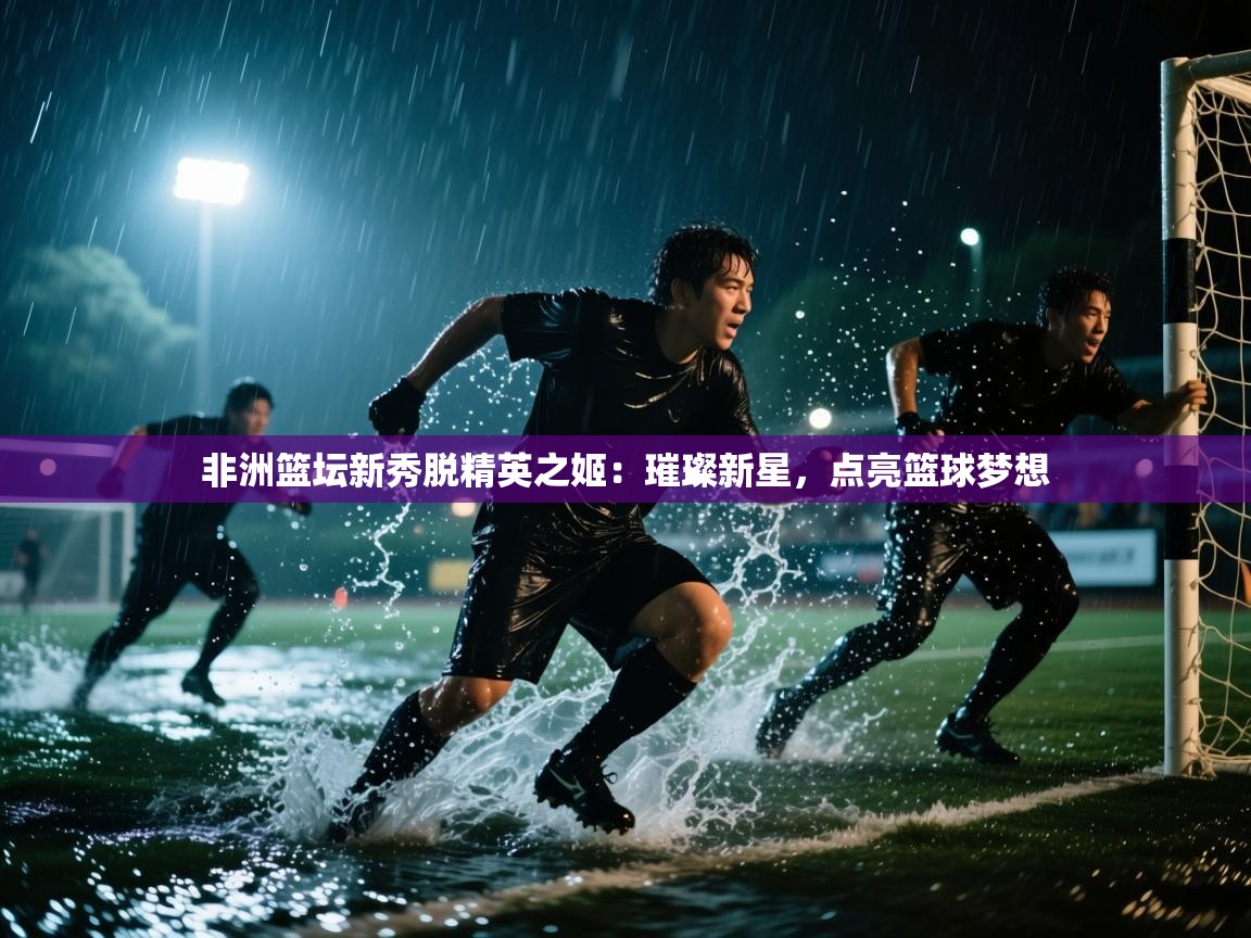 非洲篮坛新秀脱精英之姬：璀璨新星，点亮篮球梦想