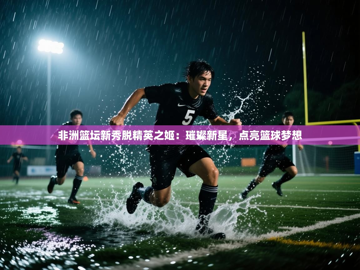 非洲篮坛新秀脱精英之姬：璀璨新星，点亮篮球梦想  第2张