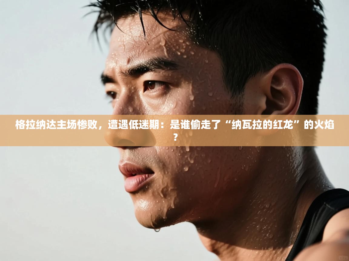 格拉纳达主场惨败，遭遇低迷期：是谁偷走了“纳瓦拉的红龙”的火焰？